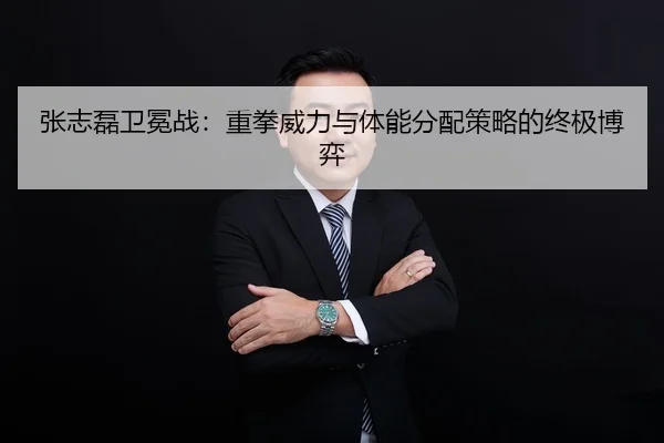张志磊卫冕战：重拳威力与体能分配策略的终极博弈