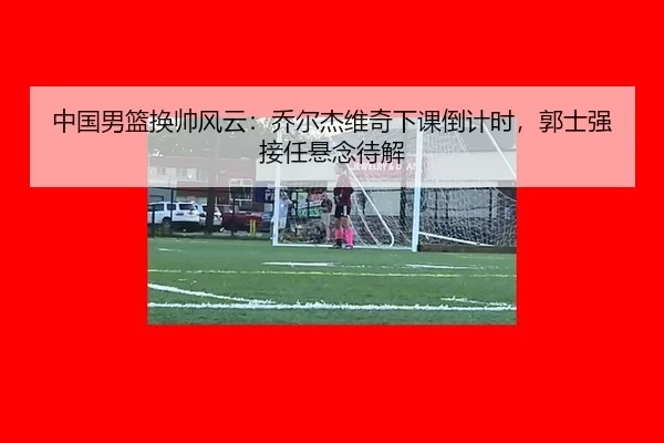 中国男篮换帅风云：乔尔杰维奇下课倒计时，郭士强接任悬念待解