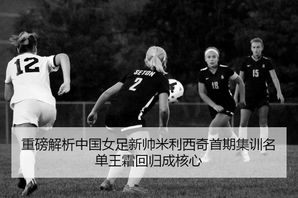 重磅解析中国女足新帅米利西奇首期集训名单王霜回归成核心