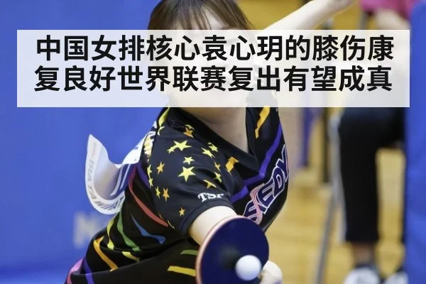 中国女排核心袁心玥的膝伤康复良好世界联赛复出有望成真